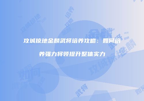 攻城掠地金麟武将培养攻略：如何培养强力将领提升整体实力
