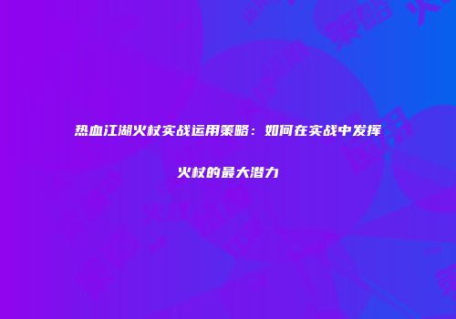 热血江湖火杖实战运用策略：如何在实战中发挥火杖的最大潜力
