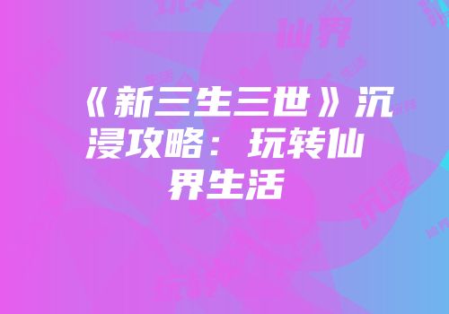 《新三生三世》沉浸攻略：玩转仙界生活