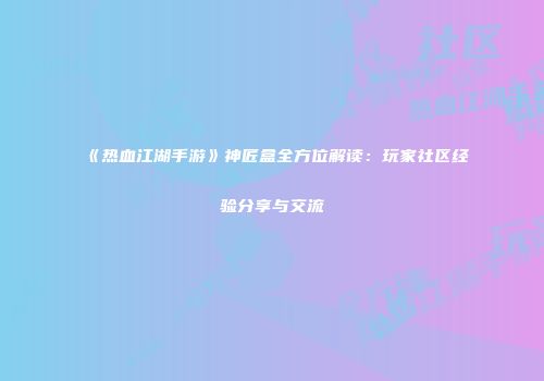 《热血江湖手游》神匠盒全方位解读：玩家社区经验分享与交流