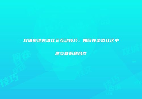 攻城掠地古城社交互动技巧：如何在游戏社区中建立联系和合作