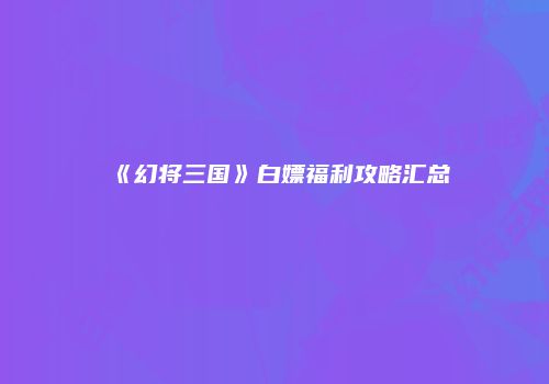 《幻将三国》白嫖福利攻略汇总