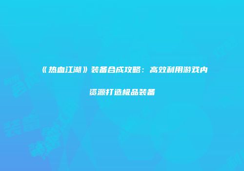 《热血江湖》装备合成攻略：高效利用游戏内资源打造极品装备
