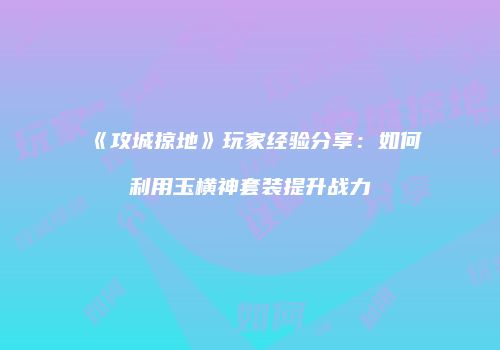 《攻城掠地》玩家经验分享：如何利用玉横神套装提升战力