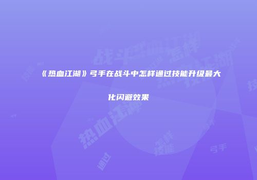 《热血江湖》弓手在战斗中怎样通过技能升级最大化闪避效果