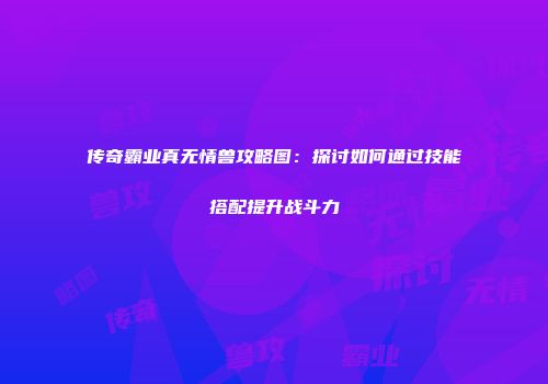传奇霸业真无情兽攻略图:探讨如何通过技能搭配提升战斗力