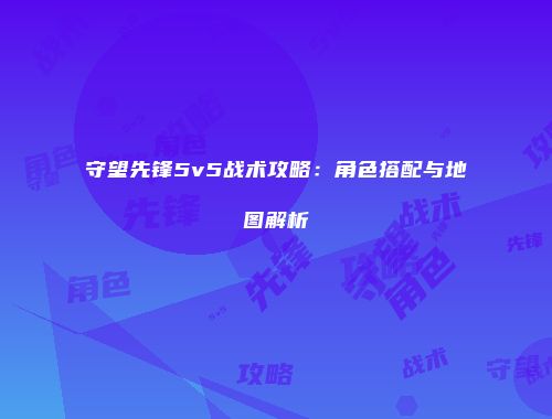 守望先锋5v5战术攻略：角色搭配与地图解析