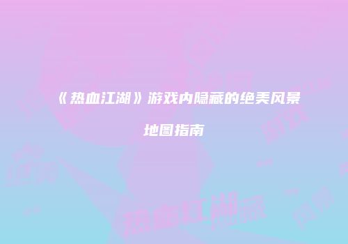 《热血江湖》游戏内隐藏的绝美风景地图指南