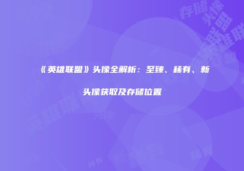 《英雄联盟》头像全解析：至臻、稀有、新头像获取及存储位置