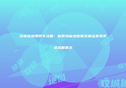 攻城掠地携阿斗攻略：探索隐藏地图和资源点发现更多战略机会