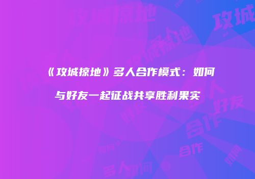 《攻城掠地》多人合作模式：如何与好友一起征战共享胜利果实