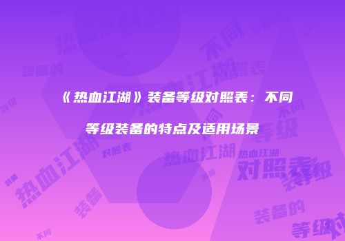 《热血江湖》装备等级对照表：不同等级装备的特点及适用场景