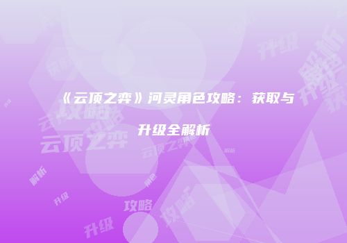 《云顶之弈》河灵角色攻略：获取与升级全解析