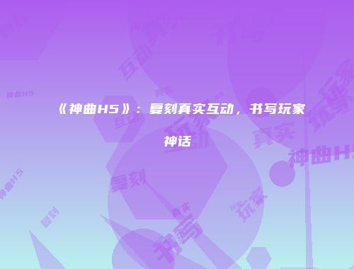 《神曲H5》：复刻真实互动，书写玩家神话
