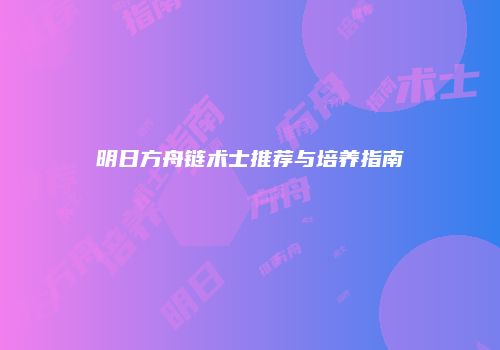 明日方舟链术士推荐与培养指南