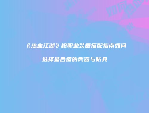 《热血江湖》枪职业装备搭配指南如何选择最合适的武器与防具