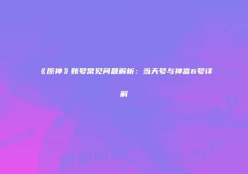 《原神》账号常见问题解析：当天号与神富6号详解