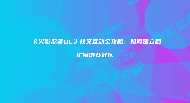 《火影忍者OL》社交互动全攻略：如何建立和扩展游戏社区