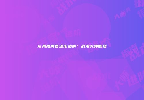 玩具指挥官进阶指南：战术大师秘籍