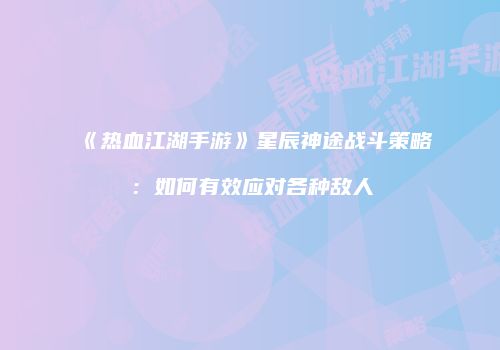 《热血江湖手游》星辰神途战斗策略：如何有效应对各种敌人