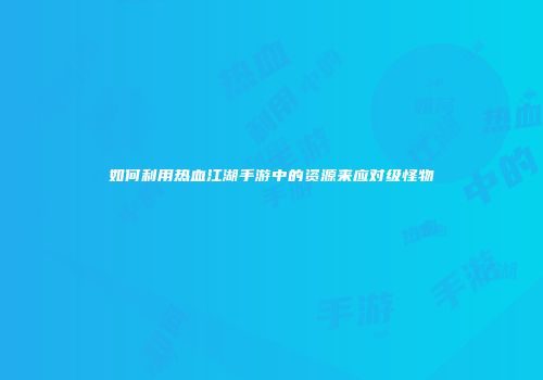 如何利用热血江湖手游中的资源来应对级怪物