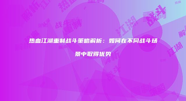 热血江湖重制战斗策略解析：如何在不同战斗场景中取得优势