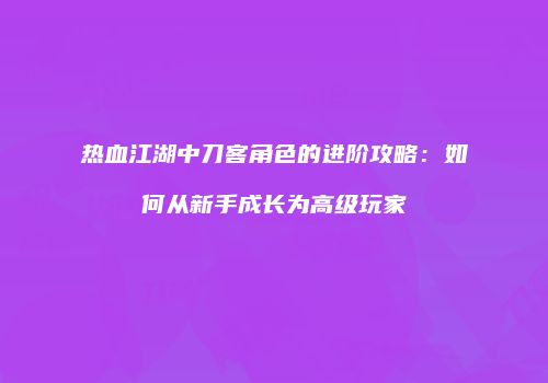 热血江湖中刀客角色的进阶攻略：如何从新手成长为高级玩家