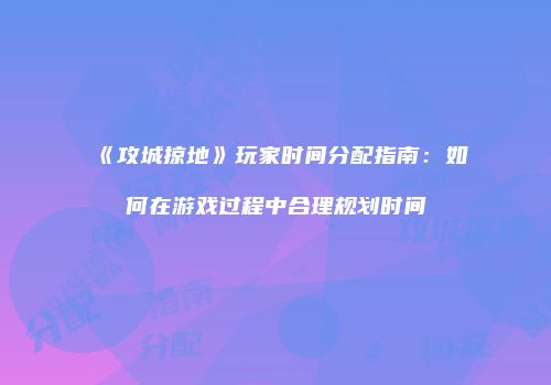 《攻城掠地》玩家时间分配指南：如何在游戏过程中合理规划时间