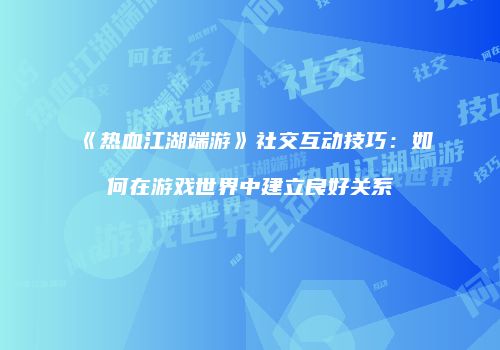 《热血江湖端游》社交互动技巧：如何在游戏世界中建立良好关系