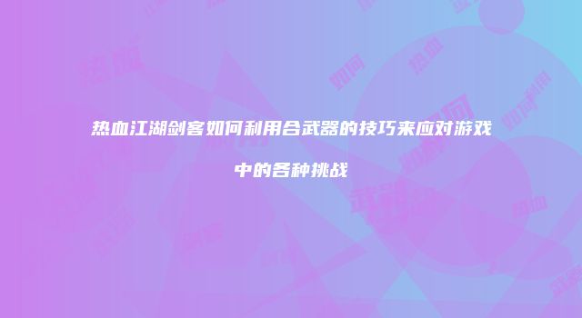 热血江湖剑客如何利用合武器的技巧来应对游戏中的各种挑战