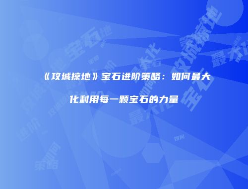 《攻城掠地》宝石进阶策略：如何最大化利用每一颗宝石的力量