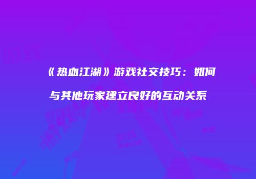 《热血江湖》游戏社交技巧：如何与其他玩家建立良好的互动关系