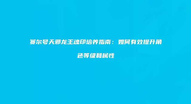 赛尔号天邪龙王魂印培养指南：如何有效提升角色等级和属性