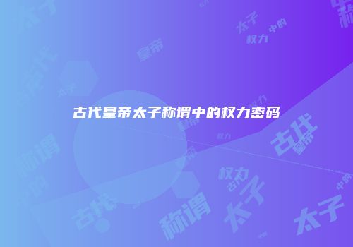 古代皇帝太子称谓中的权力密码