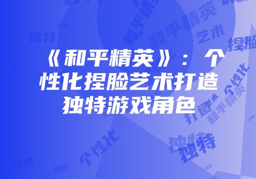 《和平精英》：个性化捏脸艺术打造独特游戏角色