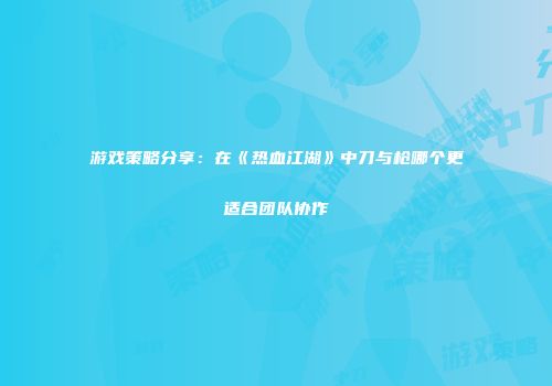 游戏策略分享：在《热血江湖》中刀与枪哪个更适合团队协作