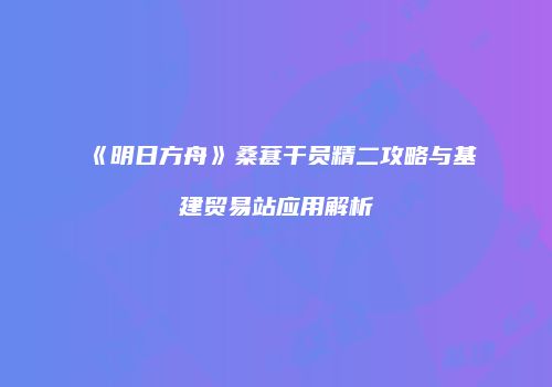 《明日方舟》桑葚干员精二攻略与基建贸易站应用解析