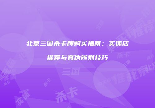 北京三国杀卡牌购买指南：实体店推荐与真伪辨别技巧