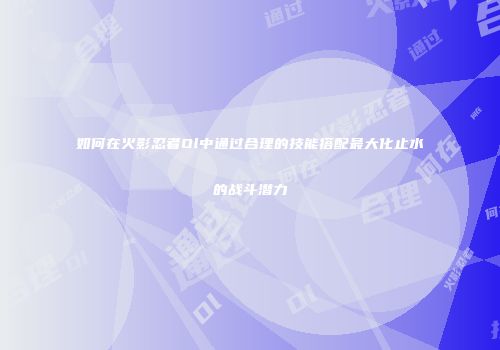 如何在火影忍者Ol中通过合理的技能搭配最大化止水的战斗潜力