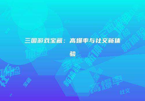 三国游戏宝藏：高爆率与社交新体验