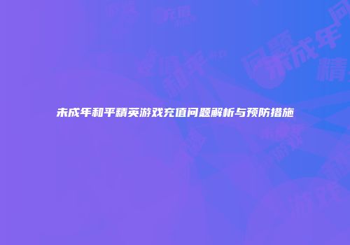 未成年和平精英游戏充值问题解析与预防措施