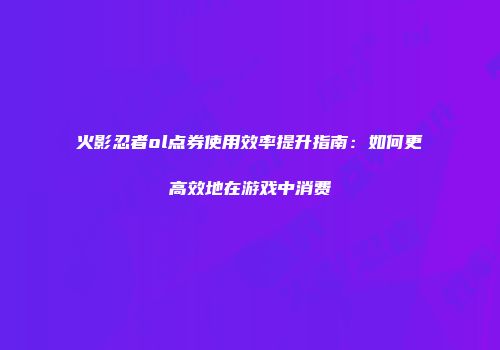 火影忍者ol点券使用效率提升指南：如何更高效地在游戏中消费