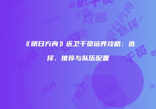 《明日方舟》近卫干员培养攻略：选择、推荐与队伍配置