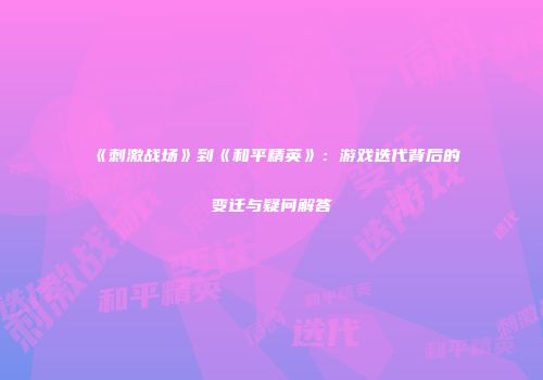 《刺激战场》到《和平精英》：游戏迭代背后的变迁与疑问解答