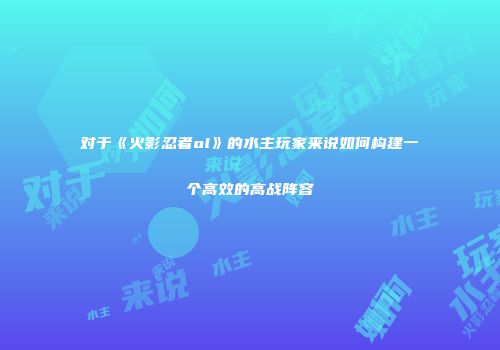 对于《火影忍者ol》的水主玩家来说如何构建一个高效的高战阵容