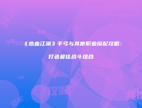 《热血江湖》手弓与其他职业搭配攻略：打造最佳战斗组合