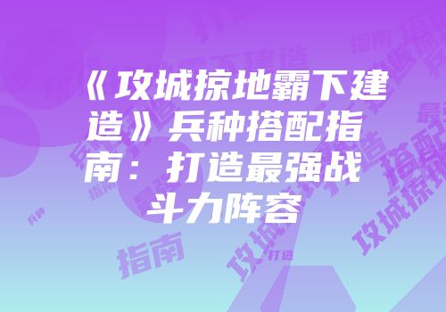 《攻城掠地霸下建造》兵种搭配指南：打造最强战斗力阵容