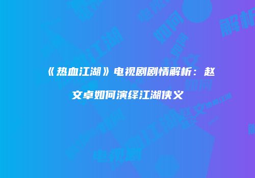《热血江湖》电视剧剧情解析：赵文卓如何演绎江湖侠义