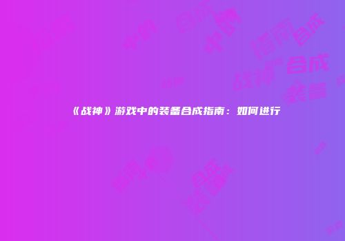 《战神》游戏中的装备合成指南：如何进行