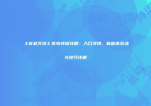 《穿越火线》荒岛特训攻略：入口寻找、新版本玩法与技巧详解